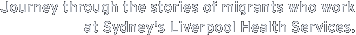 Precis: Journey through the stories of migrants who work at Sydney's Liverpool Health Services, in a documentary experience.